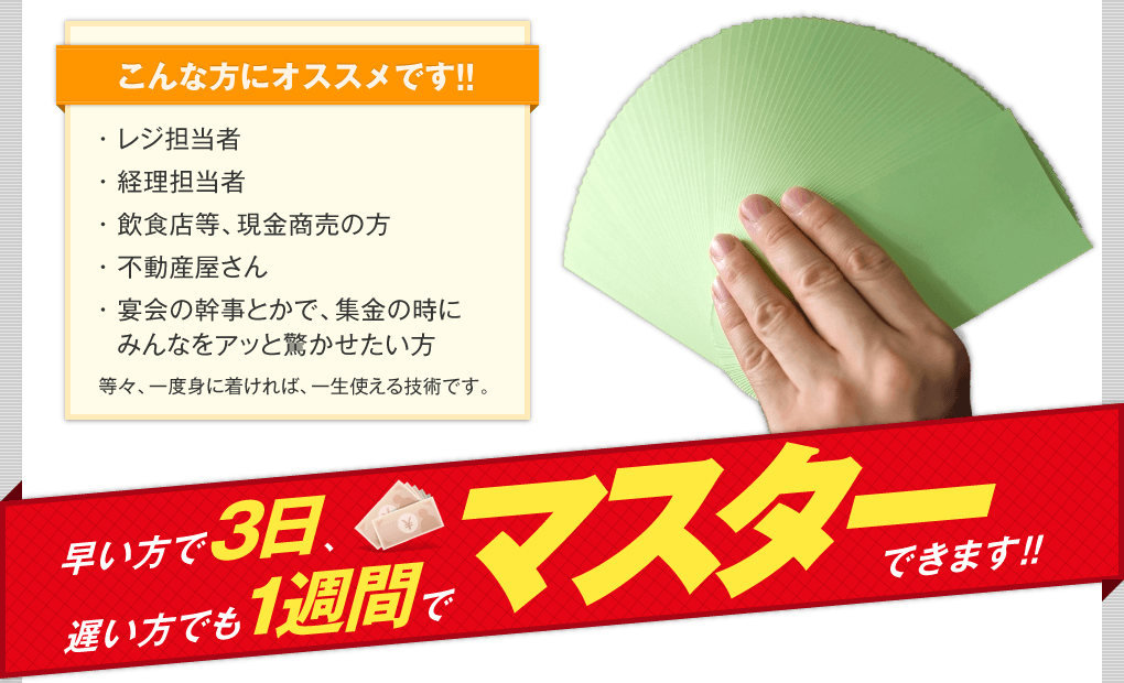 こんな方にオススメ レジ担当者、経理担当者、飲食店等、現金商売の方、不動産屋さん、宴会の幹事とかで集金のときにみんなをアッと驚かせたい方、等々一度身に付ければ、一生使える技術です。 早い方で3日、遅い方でも一週間でマスターできます。