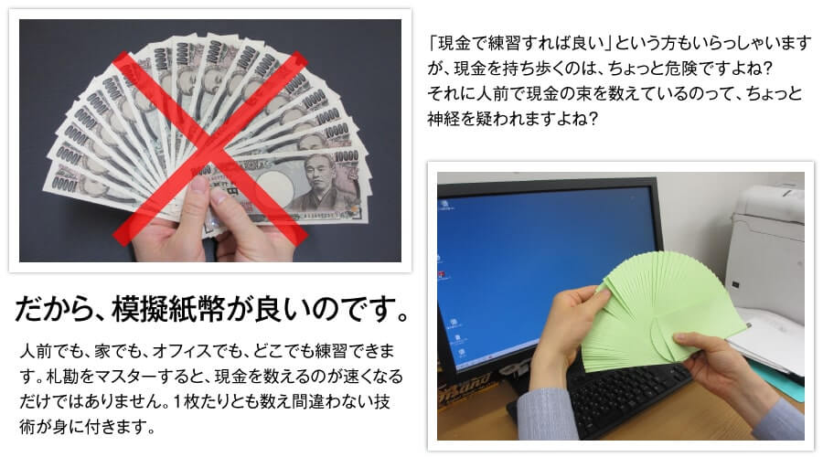 「現金で練習すれば良い」という方もいらっしゃいますが、現金を持ち歩くのは、ちょっと危険ですよね？それに人前で現金の束を数えているのって、ちょっと神経を疑われますよね？だから模擬紙幣が良いのです。人前でも、家でも、オフィスでも、どこでも練習が出来ます。札勘をマスターすると、現金を数えるのが速くなるだけではありません。1枚たりとも数え間違わない技術が身に付きます。