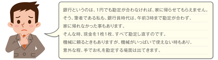 銀行というのは、1円でも勘定が合わなければ、家に帰らせてもらえません。そう、筆者である私も、銀行員時代は、午前3時まで勘定が合わず、家に帰れなかったこともあります。そんな時、現金を1枚1枚、すべて勘定し直すのです。機械に頼るときもありますが、機会がいっぱいで使えないときもあり、意外な程、手でお札を勘定する場面は出てきます。