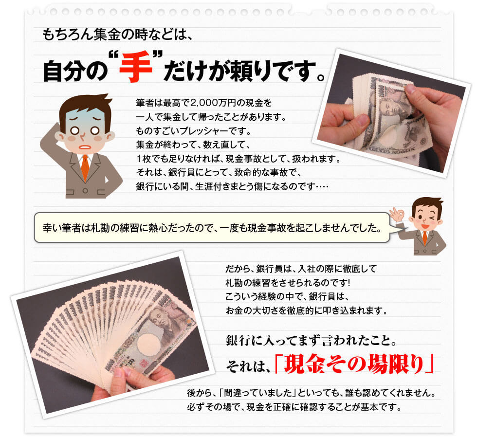 もちろん集金の時などは、自分の手だけが頼りです。 筆者は最高で2000万円の現金を一人で集金して帰ったことがあります。ものすごいプレッシャーです。集金が終わっても、数え直して、1枚でもたりなければ、現金事故として扱われます。それは、銀行員にとって、致命的な事故で、銀行にいる間、生涯付きまとう傷になるのです。幸い筆者は札勘の練習に熱心だったので、一度も現金事故を起こしませんでした。だから、銀行員は、入社の際に徹底して札勘の練習をさせられるのです!こういう経験の中で、銀行員は、お金の大切さを徹底的に叩き込まれます。銀行に入ってまず言われたこと。 それは、「現金その場限り」後から、「間違っていました」といっても、誰も認めてくれません。必ずその場で、現金を正確に確認することが基本です。