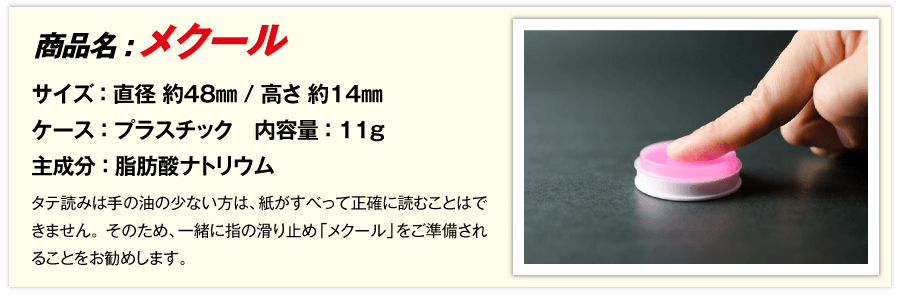 タテ読みは手の油の少ない方は、紙がすべって正確に読むことはできません。このため、一緒に指の滑り止め「メクール」をご準備されることをお勧めします。メクールは文具店でも手に入りますが、弊社でも取り扱い致しております。 商品名:メクール サイズ：直径 約48mm / 高さ 約14mm ケース：プラスチック 主成分：脂肪酸ナトリウム