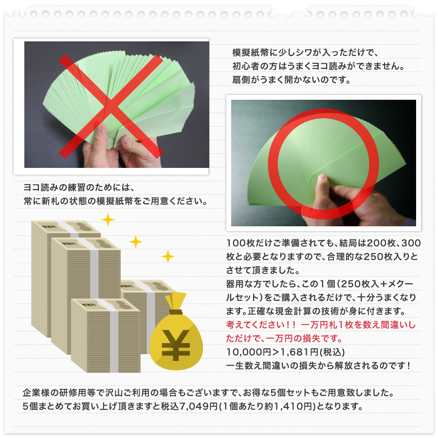 模擬紙幣に少しシワが入っただけで、初心者の方はヨコ読みができません。扇側がうまく開かないのです。ヨコ読みの練習のためには、常に新札の状態の模擬紙幣をご利用ください。100枚だけご準備されても、結局は200枚、300枚も必要となりますので、合理的な250枚入とさせて頂きました。器用な方でしたら、この1個(250枚入)1,280円をご購入されるだけで、十分うまくなります。たった1,280円で、正確な現金計算の技術が身に付きます。考えて下さい!!1万円札1枚を数え間違いしただけで、1万円の損失です。10,000円>1,681円 わずか1,681円で一生数え間違いの損失から解放されるのです!