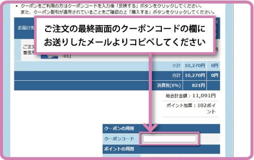 ご注文の最終画面のクーポンコードの欄にお送りしたメールよりコピペしてください