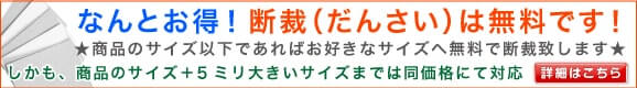 なんとお得！断裁（だんさい）は無料です！商品サイズ以下であればお好きなサイズへ無料で断裁致します。しかも、商品のサイズ＋５ミリ大きいサイズまでは銅価格にて対応