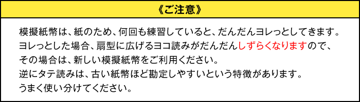 ご注意 模擬紙幣は、紙のため、何回も練習していると、だんだんヨレッとしてきます。ヨレッとした場合、扇形に広げるヨコ読みがだんだんしずらくなりますので、新しい模擬紙幣をご利用ください。逆にタテ読みは、古い紙幣ほど勘定しやすいという特徴があります。うまく使い分けてください。